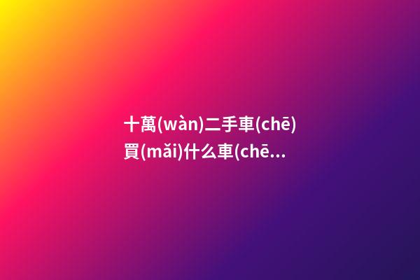 十萬(wàn)二手車(chē)買(mǎi)什么車(chē)好，10萬(wàn)左右可以買(mǎi)什么二手車(chē)